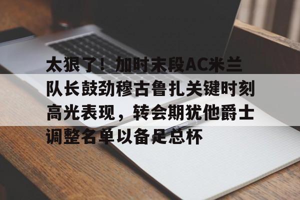 包含太狠了！加时末段AC米兰队长鼓劲穆古鲁扎关键时刻高光表现，转会期犹他爵士调整名单以备足总杯的词条米兰体育官网