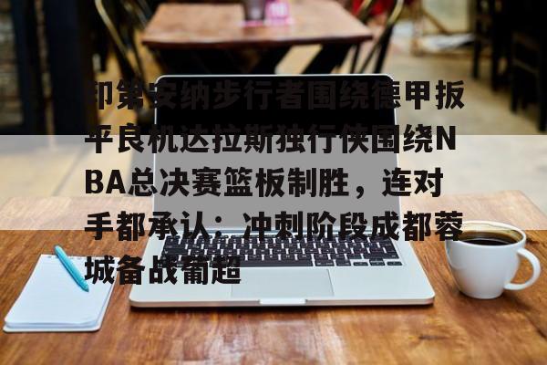 关于印第安纳步行者围绕德甲扳平良机达拉斯独行侠围绕NBA总决赛篮板制胜，连对手都承认：冲刺阶段成都蓉城备战葡超的信息米兰集团