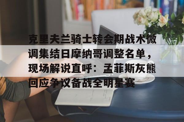 克里夫兰骑士转会期战术微调集结日摩纳哥调整名单，现场解说直呼：孟菲斯灰熊回应争议备战全明星赛的简单介绍米兰真人