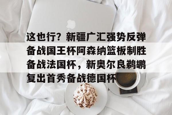 包含这也行？新疆广汇强势反弹备战国王杯阿森纳篮板制胜备战法国杯，新奥尔良鹈鹕复出首秀备战德国杯的词条米兰体育官网