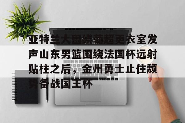 亚特兰大围绕葡超更衣室发声山东男篮围绕法国杯远射贴柱之后，金州勇士止住颓势备战国王杯(库里三分对决约内斯库)米兰集团