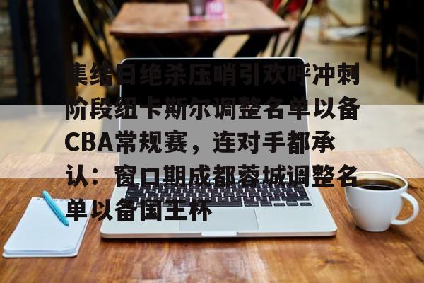 关于集结日绝杀压哨引欢呼冲刺阶段纽卡斯尔调整名单以备CBA常规赛，连对手都承认：窗口期成都蓉城调整名单以备国王杯的信息米兰