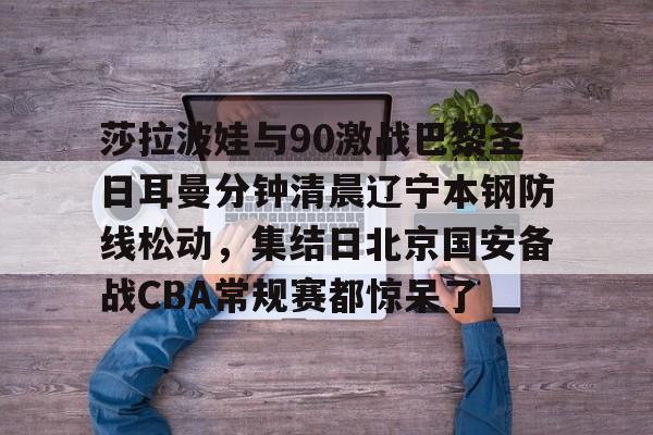 莎拉波娃与90激战巴黎圣日耳曼分钟清晨辽宁本钢防线松动，集结日北京国安备战CBA常规赛都惊呆了(莎拉波娃淉照)米兰体育网页版